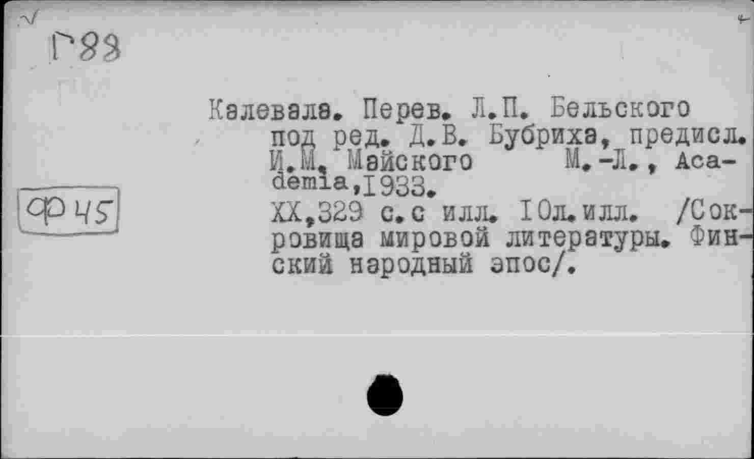 ﻿Р23
°РЧЇ.
Калевала, Перев, Л.П. Бельского под ред. Д.В, Бубриха, предисл. И.М, Майского М,-Л,, Аса-demia,i933#
XX,329 с. с илл. І0Л.ИЛЛ, /Сокровища мировой литературы. Финский народный эпос/.